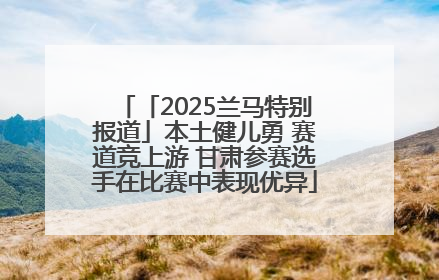 「2025兰马特别报道」本土健儿勇 赛道竞上游 甘肃参赛选手在比赛中表现优异