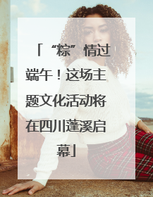 “粽”情过端午！这场主题文化活动将在四川蓬溪启幕