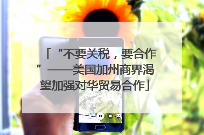 “不要关税，要合作”——美国加州商界渴望加强对华贸易合作