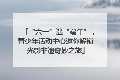 “六一”遇“端午”，青少年活动中心邀你解锁光影非遗奇妙之旅