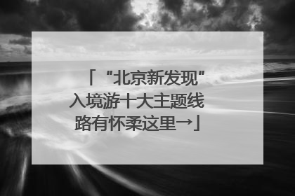 “北京新发现”入境游十大主题线路有怀柔这里→