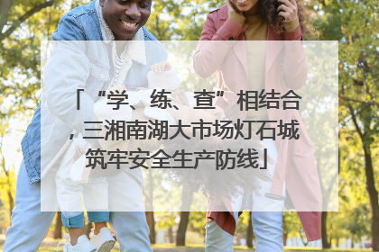 “学、练、查”相结合，三湘南湖大市场灯石城筑牢安全生产防线