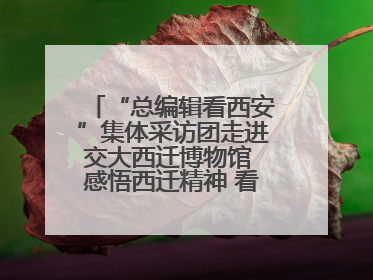 “总编辑看西安”集体采访团走进交大西迁博物馆 感悟西迁精神 看交大人续写爱国奋斗新篇章