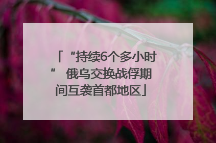 “持续6个多小时” 俄乌交换战俘期间互袭首都地区