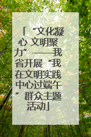 “文化凝心 文明聚力”——我省开展“我在文明实践中心过端午”群众主题活动