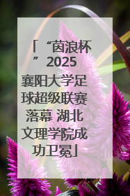“茵浪杯”2025襄阳大学足球超级联赛落幕 湖北文理学院成功卫冕