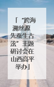 “跨海溯丝源 先蚕生古泫”主题研讨会在山西高平举办