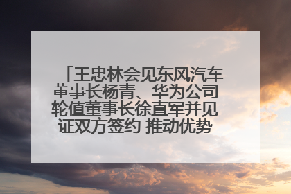 王忠林会见东风汽车董事长杨青、华为公司轮值董事长徐直军并见证双方签约 推动优势互补 实现共赢发展