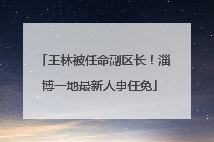 王林被任命副区长！淄博一地最新人事任免