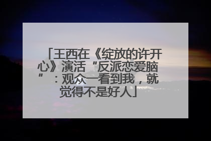 王西在《绽放的许开心》演活“反派恋爱脑”：观众一看到我，就觉得不是好人