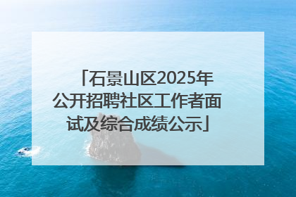 石景山区2025年公开招聘社区工作者面试及综合成绩公示