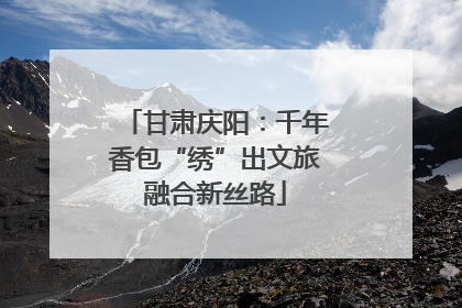 甘肃庆阳：千年香包“绣”出文旅融合新丝路