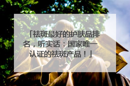 祛斑最好的护肤品排名，听实话：国家唯一认证的祛斑产品！