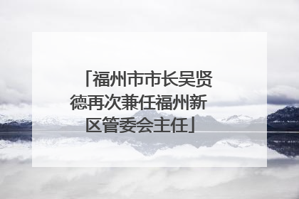 福州市市长吴贤德再次兼任福州新区管委会主任