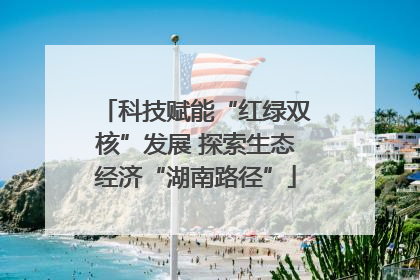 科技赋能“红绿双核”发展 探索生态经济“湖南路径”