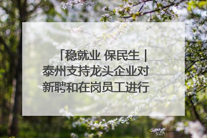 稳就业 保民生｜泰州支持龙头企业对新聘和在岗员工进行实训——到岗就能用 用了就见效