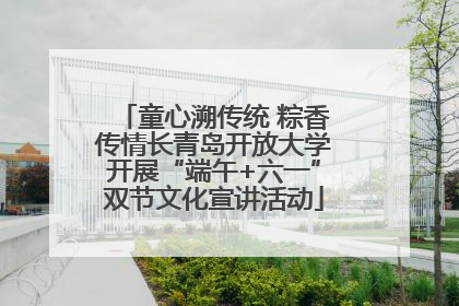 童心溯传统 粽香传情长青岛开放大学开展“端午+六一”双节文化宣讲活动
