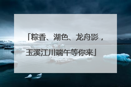 粽香、湖色、龙舟影，玉溪江川端午等你来
