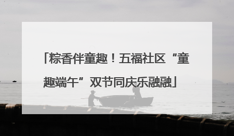 粽香伴童趣！五福社区“童趣端午”双节同庆乐融融