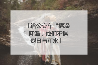 给公交车“擦澡”降温，他们不惧烈日与汗水