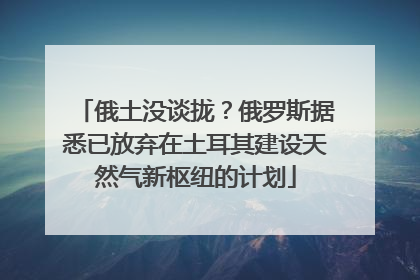 俄土没谈拢？俄罗斯据悉已放弃在土耳其建设天然气新枢纽的计划