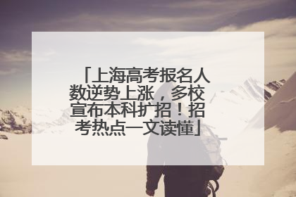 上海高考报名人数逆势上涨，多校宣布本科扩招！招考热点一文读懂