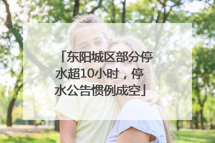 东阳城区部分停水超10小时，停水公告惯例成空