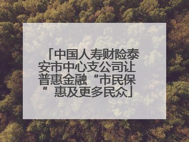 中国人寿财险泰安市中心支公司让普惠金融“市民保”惠及更多民众