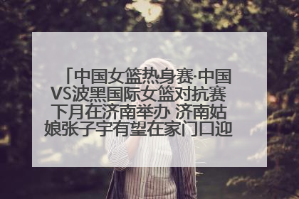 中国女篮热身赛·中国VS波黑国际女篮对抗赛下月在济南举办 济南姑娘张子宇有望在家门口迎来国家队首秀