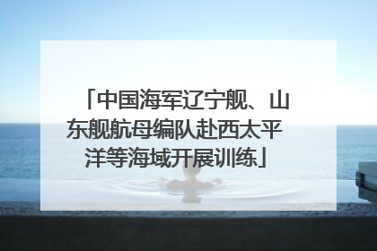 中国海军辽宁舰、山东舰航母编队赴西太平洋等海域开展训练