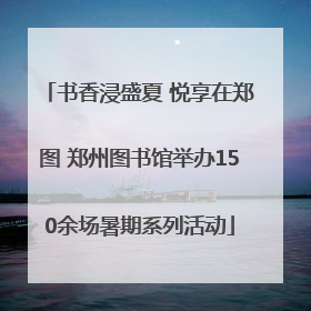 书香浸盛夏 悦享在郑图 郑州图书馆举办150余场暑期系列活动