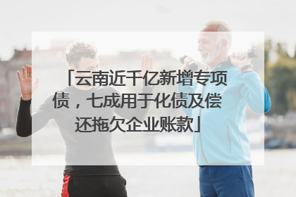 云南近千亿新增专项债，七成用于化债及偿还拖欠企业账款