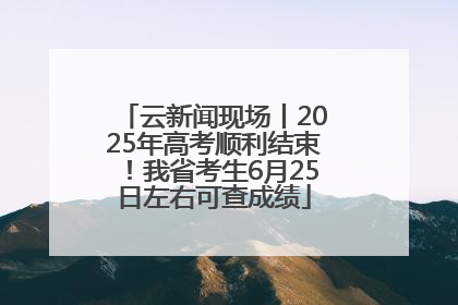 云新闻现场丨2025年高考顺利结束！我省考生6月25日左右可查成绩