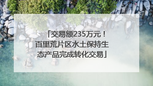 交易额235万元！百里荒片区水土保持生态产品完成转化交易