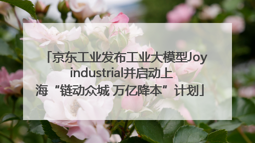 京东工业发布工业大模型Joy industrial并启动上海“链动众城 万亿降本”计划