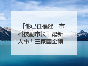 他已任福建一市科技副市长｜最新人事！三家国企领导层调整，任免多位政法系统干部