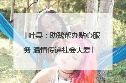叶县：助残帮办贴心服务 温情传递社会大爱