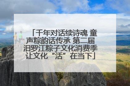 千年对话续诗魂 童声粽韵话传承 第二届汨罗江粽子文化消费季让文化“活”在当下