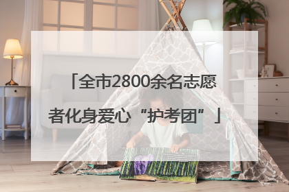 全市2800余名志愿者化身爱心“护考团”