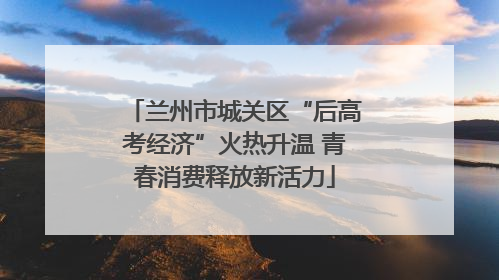 兰州市城关区“后高考经济”火热升温 青春消费释放新活力
