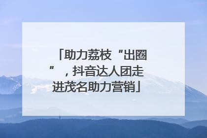 助力荔枝“出圈”，抖音达人团走进茂名助力营销
