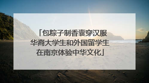 包粽子制香囊穿汉服 华裔大学生和外国留学生在南京体验中华文化