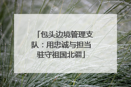 包头边境管理支队：用忠诚与担当驻守祖国北疆