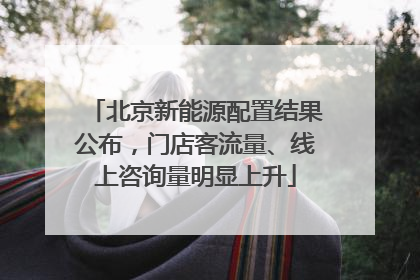 北京新能源配置结果公布，门店客流量、线上咨询量明显上升