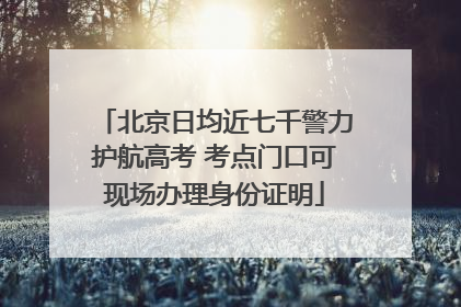 北京日均近七千警力护航高考 考点门口可现场办理身份证明
