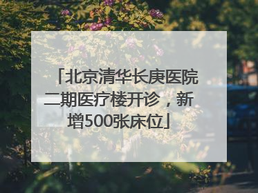 北京清华长庚医院二期医疗楼开诊，新增500张床位