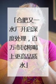合肥又一水厂开启深度处理，百万市民将喝上更高品质水