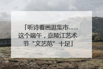 听诗看画逛集市……这个端午，嘉陵江艺术节“文艺范”十足