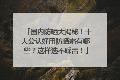 国内防晒大揭秘！十大公认好用防晒霜有哪些？这样选不踩雷！