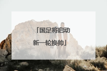 国足将启动新一轮换帅